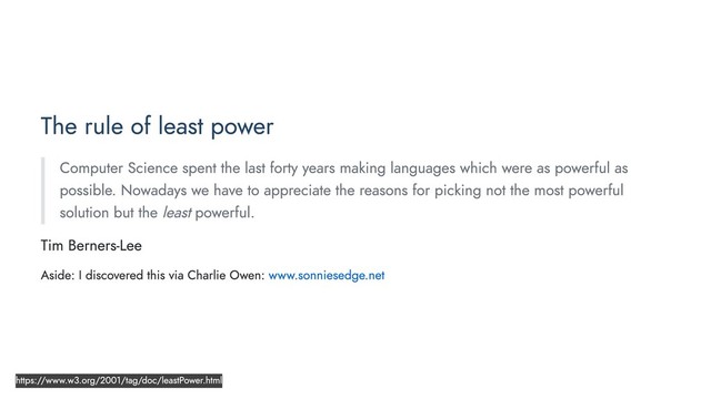 The rule of least power
Computer Science spent the last forty years making languages which were as powerful as
possible. Nowadays we have to appreciate the reasons for picking not the most powerful
solution but the least powerful.
Tim Berners-Lee
Aside: I discovered this via Charlie Owen: www.sonniesedge.net
https://www.w3.org/2001/tag/doc/leastPower.html

