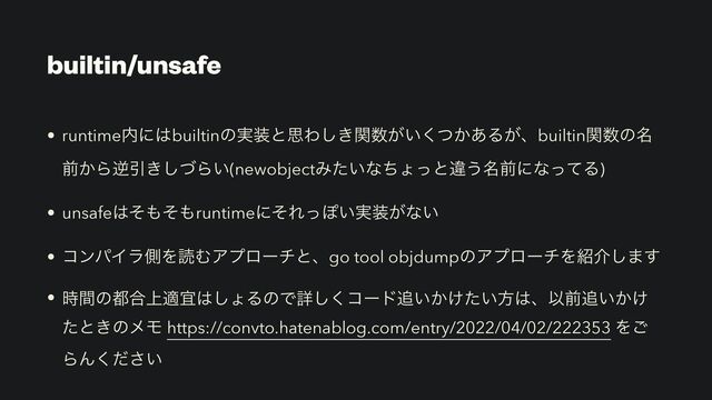 builtin/unsafe
• runtime಺ʹ͸builtinͷ࣮૷ͱࢥΘ͖ؔ͠਺͕͍͔ͭ͋͘Δ͕ɺbuiltinؔ਺ͷ໊
લ͔ΒٯҾ͖ͮ͠Β͍(newobjectΈ͍ͨͳͪΐͬͱҧ͏໊લʹͳͬͯΔ)
• unsafe͸ͦ΋ͦ΋runtimeʹͦΕͬΆ͍࣮૷͕ͳ͍
• ίϯύΠϥଆΛಡΉΞϓϩʔνͱɺgo tool objdumpͷΞϓϩʔνΛ঺հ͠·͢
• ࣌ؒͷ౎߹্దٓ͸͠ΐΔͷͰৄ͘͠ίʔυ௥͍͔͚͍ͨํ͸ɺҎલ௥͍͔͚
ͨͱ͖ͷϝϞ https://convto.hatenablog.com/entry/2022/04/02/222353 Λ͝
ΒΜ͍ͩ͘͞
