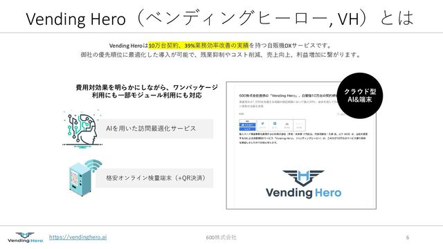 https://vendinghero.ai
Vending Hero（ベンディングヒーロー, VH）とは
Vending Heroは10万台契約、39%業務効率改善の実績を持つ自販機DXサービスです。
御社の優先順位に最適化した導入が可能で、残業抑制やコスト削減、売上向上、利益増加に繋がります。
600株式会社 6
AIを用いた訪問最適化サービス
格安オンライン検量端末（+QR決済）
費用対効果を明らかにしながら、ワンパッケージ
利用にも一部モジュール利用にも対応
クラウド型
AI&端末
