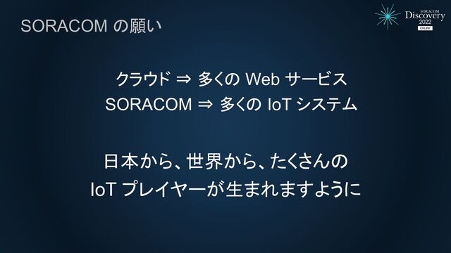 SORACOM の願い
クラウド ⇒ 多くの Web サービス
SORACOM ⇒ 多くの IoT システム
日本から、世界から、たくさんの
IoT プレイヤーが生まれますように
