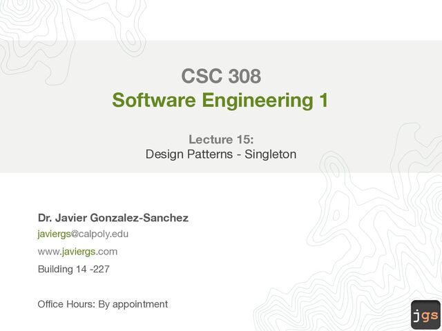 jgs
CSC 308
Software Engineering 1
Lecture 15:
Design Patterns - Singleton
Dr. Javier Gonzalez-Sanchez
javiergs@calpoly.edu
www.javiergs.com
Building 14 -227
Office Hours: By appointment
