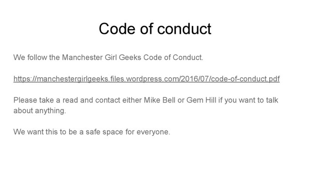 Code of conduct
We follow the Manchester Girl Geeks Code of Conduct.
https://manchestergirlgeeks.files.wordpress.com/2016/07/code-of-conduct.pdf
Please take a read and contact either Mike Bell or Gem Hill if you want to talk
about anything.
We want this to be a safe space for everyone.
