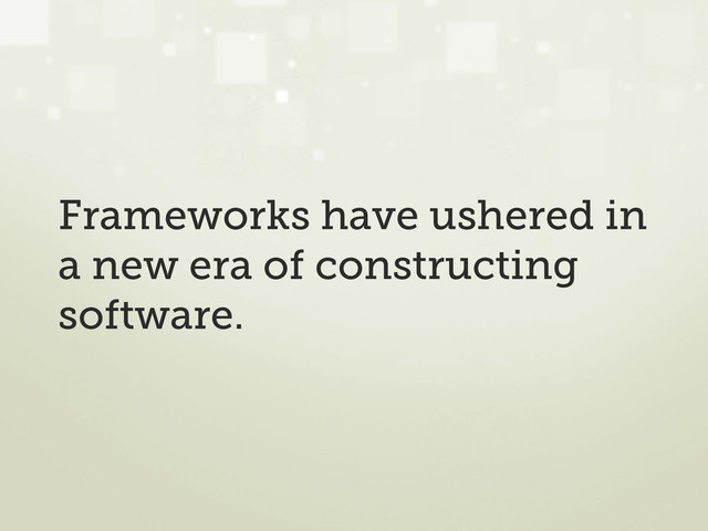 Frameworks have ushered in
a new era of constructing
software.
