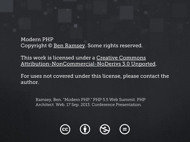 Modern PHP
Copyright © Ben Ramsey. Some rights reserved.
This work is licensed under a Creative Commons
Attribution-NonCommercial-NoDerivs 3.0 Unported.
For uses not covered under this license, please contact the
author.
Ramsey, Ben. “Modern PHP.” PHP 5.5 Web Summit. PHP
Architect. Web. 17 Sep. 2013. Conference Presentation.
