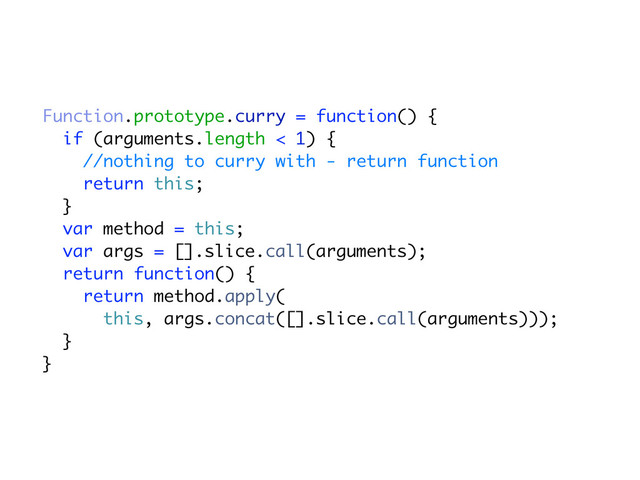 Function.prototype.curry = function() {
if (arguments.length < 1) {
//nothing to curry with - return function
return this;
}
var method = this;
var args = [].slice.call(arguments);
return function() {
return method.apply(
this, args.concat([].slice.call(arguments)));
}
}
