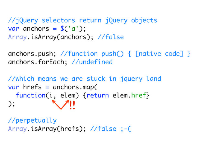 //jQuery selectors return jQuery objects
var anchors = $('a');
Array.isArray(anchors); //false
anchors.push; //function push() { [native code] }
anchors.forEach; //undefined
//which means we are stuck in jquery land
var hrefs = anchors.map(
function(i, elem) {return elem.href}
);
//perpetually
Array.isArray(hrefs); //false ;-(
!!
