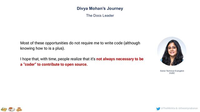 @TheNikhita & @theonlynabarun
Senior Technical Evangelist
SUSE
Divya Mohan’s Journey
The Docs Leader
Most of these opportunities do not require me to write code (although
knowing how to is a plus).
I hope that, with time, people realize that it’s not always necessary to be
a “coder” to contribute to open source.

