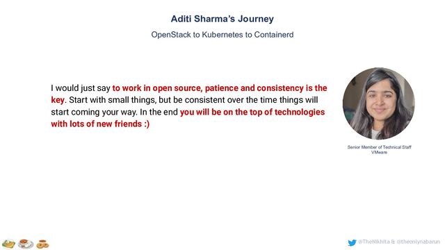 @TheNikhita & @theonlynabarun
Aditi Sharma’s Journey
OpenStack to Kubernetes to Containerd
Senior Member of Technical Staff
VMware
I would just say to work in open source, patience and consistency is the
key. Start with small things, but be consistent over the time things will
start coming your way. In the end you will be on the top of technologies
with lots of new friends :)
