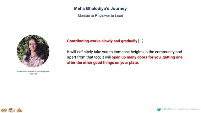 @TheNikhita & @theonlynabarun
Meha Bhalodiya’s Journey
Mentee to Reviewer to Lead
Associate Software Quality Engineer
Red Hat
Contributing works slowly and gradually [...]
It will deﬁnitely take you to immense heights in the community and
apart from that too; it will open up many doors for you, getting one
after the other good things on your plate.

