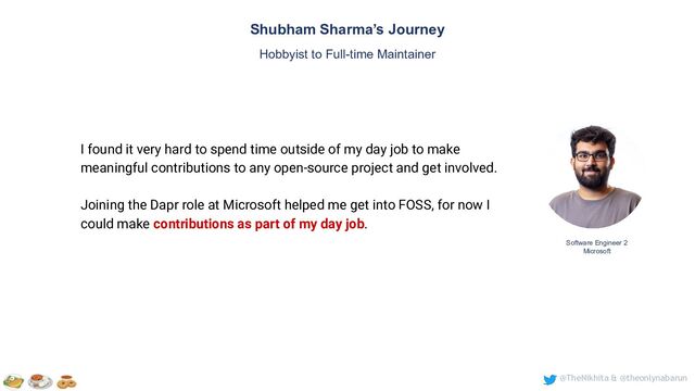 @TheNikhita & @theonlynabarun
Software Engineer 2
Microsoft
Shubham Sharma’s Journey
Hobbyist to Full-time Maintainer
I found it very hard to spend time outside of my day job to make
meaningful contributions to any open-source project and get involved.
Joining the Dapr role at Microsoft helped me get into FOSS, for now I
could make contributions as part of my day job.
