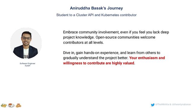 @TheNikhita & @theonlynabarun
Software Engineer
Syself
Aniruddha Basak’s Journey
Student to a Cluster API and Kubernetes contributor
Embrace community involvement, even if you feel you lack deep
project knowledge. Open-source communities welcome
contributors at all levels.
Dive in, gain hands-on experience, and learn from others to
gradually understand the project better. Your enthusiasm and
willingness to contribute are highly valued.
