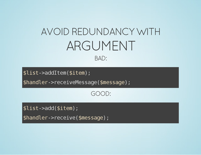 AVOID REDUNDANCY WITH
ARGUMENT
BAD:
$
l
i
s
t
-
>
a
d
d
I
t
e
m
(
$
i
t
e
m
)
;
$
h
a
n
d
l
e
r
-
>
r
e
c
e
i
v
e
M
e
s
s
a
g
e
(
$
m
e
s
s
a
g
e
)
;
GOOD:
$
l
i
s
t
-
>
a
d
d
(
$
i
t
e
m
)
;
$
h
a
n
d
l
e
r
-
>
r
e
c
e
i
v
e
(
$
m
e
s
s
a
g
e
)
;
