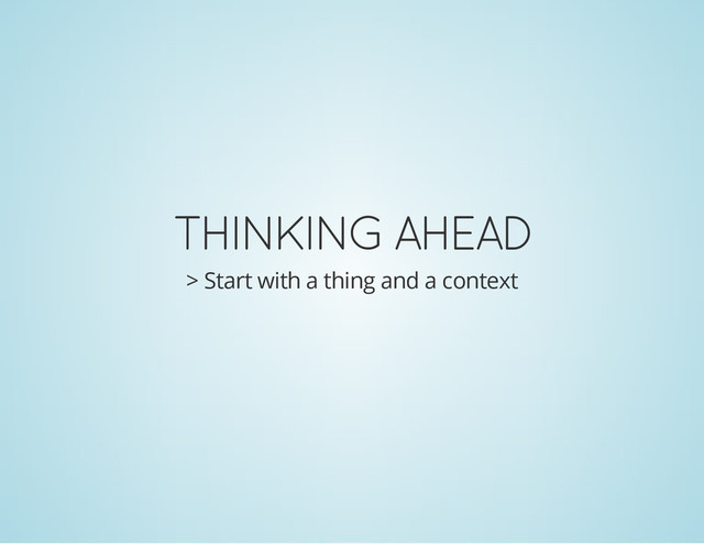 THINKING AHEAD
> Start with a thing and a context
