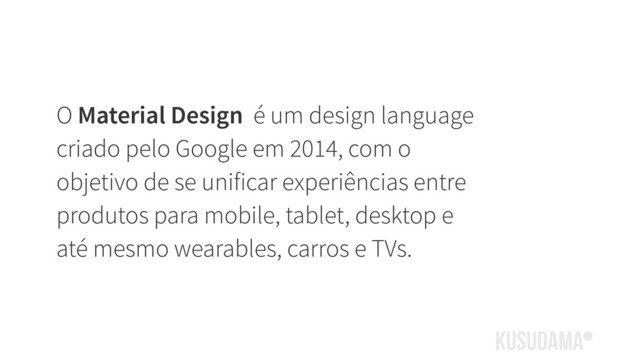 O Material Design é um design language
criado pelo Google em 2014, com o
objetivo de se unificar experiências entre
produtos para mobile, tablet, desktop e
até mesmo wearables, carros e TVs.
