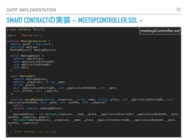DAPP IMPLEMENTATION
SMART CONTRACTͷ࣮૷ ~ MEETUPCONTROLLER.SOL ~
pragma solidity ^0.4.17;
import './Meetup.sol';
contract MeetupController {
address owner = msg.sender;
address[] meetups;
MeetupObject[] meetupObjects;
struct MeetupObject {
address identifier;
uint applicationStartedAt;
uint applicationEndedAt;
uint date;
}
event MeetupSet(
address meetupAddress,
address _organizer, string _name,
string _place,
uint _applicationStartedAt, uint _applicationEndedAt, uint _date,
uint _minFee, uint _capacity
);
function setupMeetup(address _organizer, string _name, string _place, uint _applicationStartedAt, uint
_applicationEndedAt, uint _date, uint _minFee, uint _capacity)
public
returns (address meetupAddress)
{
meetupAddress = new Meetup(_organizer, _name, _place, _applicationStartedAt, _applicationEndedAt, _date,
_minFee, _capacity, owner);
MeetupSet(meetupAddress, _organizer, _name, _place, _applicationStartedAt, _applicationEndedAt, _date,
_minFee, _capacity);
}
// Other methods like sorting ..
}
meetupController.sol
12

