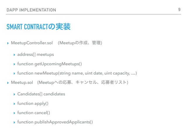 DAPP IMPLEMENTATION
SMART CONTRACTͷ࣮૷
▸ MeetupController.sol (Meetupͷ࡞੒ɺ؅ཧ)
▸ address[] meetups
▸ function getUpcomingMeetups()
▸ function newMeetup(string name, uint date, uint capacity, …)
▸ Meetup.sol (Meetup΁ͷԠืɺΩϟϯηϧɺԠืऀϦετ)
▸ Candidates[] candidates
▸ function apply()
▸ function cancel()
▸ function publishApprovedApplicants()
9
