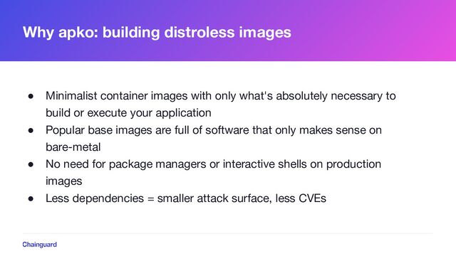 Why apko: building distroless images
● Minimalist container images with only what's absolutely necessary to
build or execute your application
● Popular base images are full of software that only makes sense on
bare-metal
● No need for package managers or interactive shells on production
images
● Less dependencies = smaller attack surface, less CVEs
