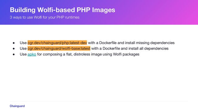 Building Wolﬁ-based PHP Images
● Use cgr.dev/chainguard/php:latest-dev with a Dockerﬁle and install missing dependencies
● Use cgr.dev/chainguard/wolﬁ-base:latest with a Dockerﬁle and install all dependencies
● Use apko for composing a ﬂat, distroless image using Wolﬁ packages
3 ways to use Wolﬁ for your PHP runtimes
