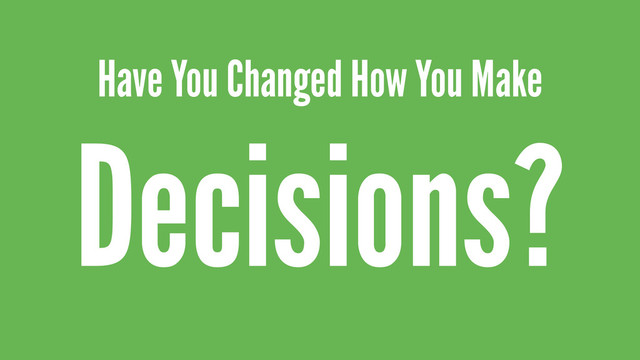 Have You Changed How You Make
Decisions?
