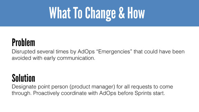 Disrupted several times by AdOps “Emergencies” that could have been
avoided with early communication.
What To Change & How
Problem
Solution
Designate point person (product manager) for all requests to come
through. Proactively coordinate with AdOps before Sprints start.
