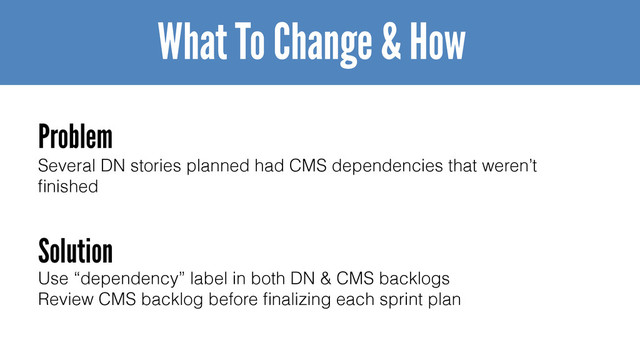 Several DN stories planned had CMS dependencies that weren’t
ﬁnished
What To Change & How
Problem
Solution
Use “dependency” label in both DN & CMS backlogs
Review CMS backlog before ﬁnalizing each sprint plan
