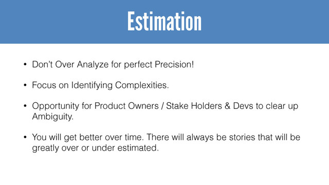 • Don’t Over Analyze for perfect Precision!
• Focus on Identifying Complexities.
• Opportunity for Product Owners / Stake Holders & Devs to clear up
Ambiguity.
• You will get better over time. There will always be stories that will be
greatly over or under estimated.
Estimation
