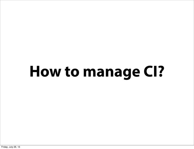 How to manage CI?
Friday, July 26, 13
