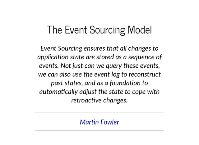 The Event Sourcing Model
Event Sourcing ensures that all changes to
applica on state are stored as a sequence of
events. Not just can we query these events,
we can also use the event log to reconstruct
past states, and as a founda on to
automa cally adjust the state to cope with
retroac ve changes.
Mar n Fowler
