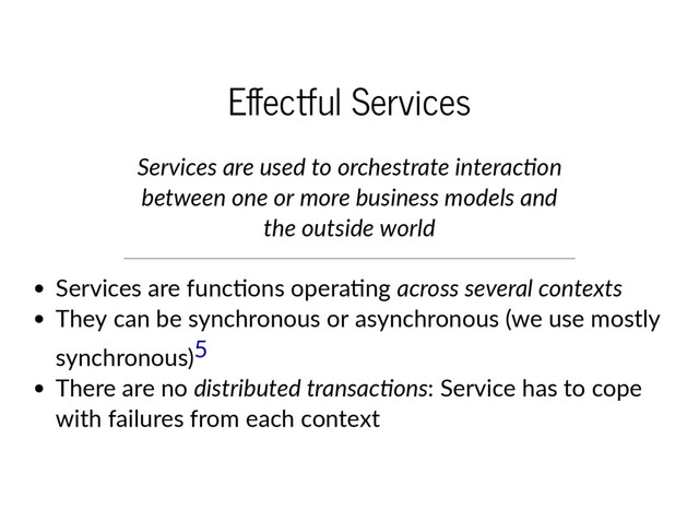E ectful Services
Services are used to orchestrate interac on
between one or more business models and
the outside world
Services are func ons opera ng across several contexts
They can be synchronous or asynchronous (we use mostly
synchronous)
There are no distributed transac ons: Service has to cope
with failures from each context
5
