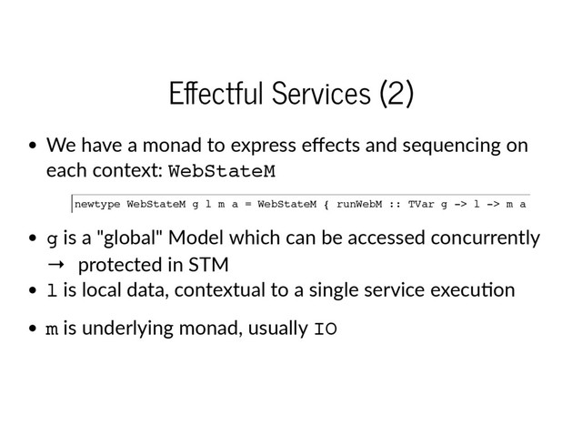 E ectful Services (2)
We have a monad to express eﬀects and sequencing on
each context: W
e
b
S
t
a
t
e
M
g is a "global" Model which can be accessed concurrently  
→  protected in STM
l is local data, contextual to a single service execu on
m is underlying monad, usually I
O
n
e
w
t
y
p
e W
e
b
S
t
a
t
e
M g l m a = W
e
b
S
t
a
t
e
M { r
u
n
W
e
b
M :
: T
V
a
r g -
> l -
> m a }
