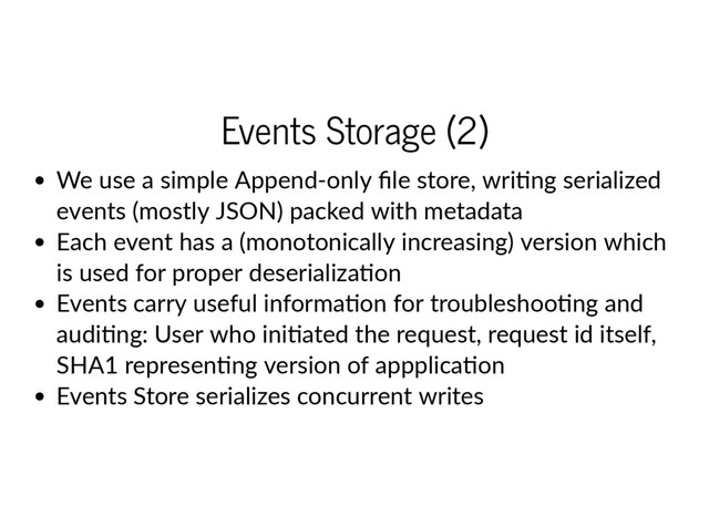 Events Storage (2)
We use a simple Append‐only ﬁle store, wri ng serialized
events (mostly JSON) packed with metadata
Each event has a (monotonically increasing) version which
is used for proper deserializa on
Events carry useful informa on for troubleshoo ng and
audi ng: User who ini ated the request, request id itself,
SHA1 represen ng version of appplica on
Events Store serializes concurrent writes
