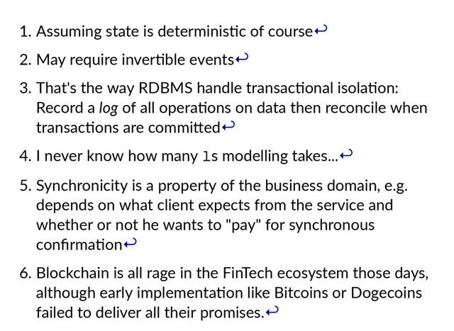 1. Assuming state is determinis c of course
2. May require inver ble events
3. That's the way RDBMS handle transac onal isola on:
Record a log of all opera ons on data then reconcile when
transac ons are commi ed
4. I never know how many l
s modelling takes...
5. Synchronicity is a property of the business domain, e.g.
depends on what client expects from the service and
whether or not he wants to "pay" for synchronous
conﬁrma on
6. Blockchain is all rage in the FinTech ecosystem those days,
although early implementa on like Bitcoins or Dogecoins
failed to deliver all their promises.
↩
↩
↩
↩
↩
↩
