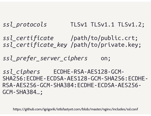 ssl_protocols TLSv1 TLSv1.1 TLSv1.2;
ssl_certificate /path/to/public.crt;
ssl_certificate_key /path/to/private.key;
ssl_prefer_server_ciphers on;
ssl_ciphers ECDHE-RSA-AES128-GCM-
SHA256:ECDHE-ECDSA-AES128-GCM-SHA256:ECDHE-
RSA-AES256-GCM-SHA384:ECDHE-ECDSA-AES256-
GCM-SHA384…;
https://github.com/igrigorik/istlsfastyet.com/blob/master/nginx/includes/ssl.conf
