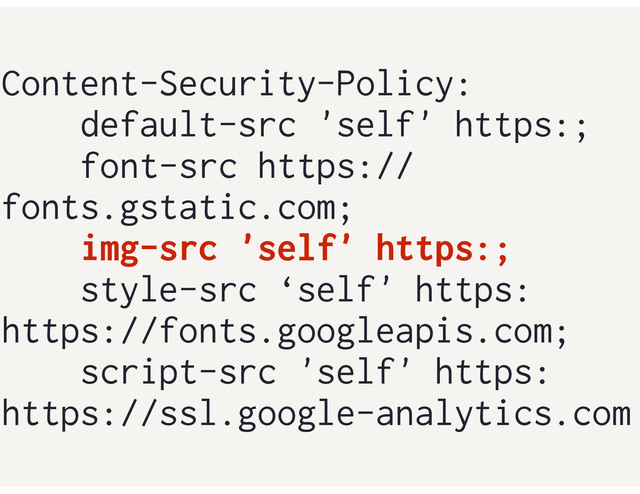 Content-Security-Policy:
default-src 'self' https:;
font-src https://
fonts.gstatic.com;
img-src 'self' https:;
style-src ‘self' https:
https://fonts.googleapis.com;
script-src 'self' https:
https://ssl.google-analytics.com
