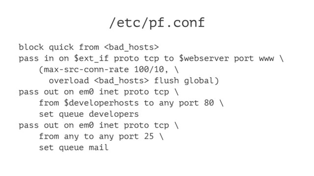 /etc/pf.conf
block quick from 
pass in on $ext_if proto tcp to $webserver port www \
(max-src-conn-rate 100/10, \
overload  flush global)
pass out on em0 inet proto tcp \
from $developerhosts to any port 80 \
set queue developers
pass out on em0 inet proto tcp \
from any to any port 25 \
set queue mail
