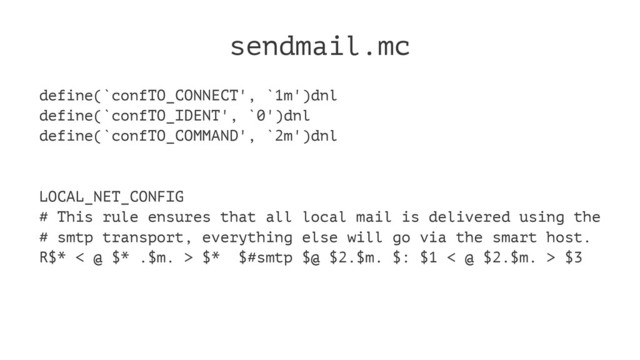 sendmail.mc
define(`confTO_CONNECT', `1m')dnl
define(`confTO_IDENT', `0')dnl
define(`confTO_COMMAND', `2m')dnl
LOCAL_NET_CONFIG
# This rule ensures that all local mail is delivered using the
# smtp transport, everything else will go via the smart host.
R$* < @ $* .$m. > $* $#smtp $@ $2.$m. $: $1 < @ $2.$m. > $3
