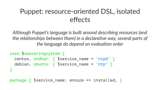 Puppet: resource-oriented DSL, isolated
eﬀects
Although Puppet’s language is built around describing resources (and
the rela6onships between them) in a declara6ve way, several parts of
the language do depend on evalua6on order
case $operatingsystem {
centos, redhat: { $service_name = 'ntpd' }
debian, ubuntu: { $service_name = 'ntp' }
}
package { $service_name: ensure => installed, }
