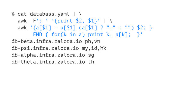 % cat databass.yaml | \
awk -F': ' '{print $2, $1}' | \
awk '{a[$1] = a[$1] (a[$1] ? "," : "") $2; }
END { for(k in a) print k, a[k]; }'
db-beta.infra.zalora.io ph,vn
db-psi.infra.zalora.io my,id,hk
db-alpha.infra.zalora.io sg
db-theta.infra.zalora.io th
