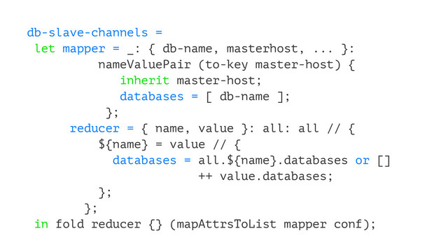 db-slave-channels =
let mapper = _: { db-name, masterhost, ... }:
nameValuePair (to-key master-host) {
inherit master-host;
databases = [ db-name ];
};
reducer = { name, value }: all: all // {
${name} = value // {
databases = all.${name}.databases or []
++ value.databases;
};
};
in fold reducer {} (mapAttrsToList mapper conf);
