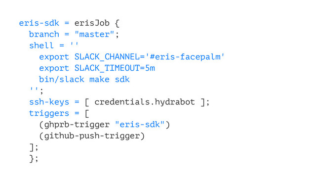 eris-sdk = erisJob {
branch = "master";
shell = ''
export SLACK_CHANNEL='#eris-facepalm'
export SLACK_TIMEOUT=5m
bin/slack make sdk
'';
ssh-keys = [ credentials.hydrabot ];
triggers = [
(ghprb-trigger "eris-sdk")
(github-push-trigger)
];
};
