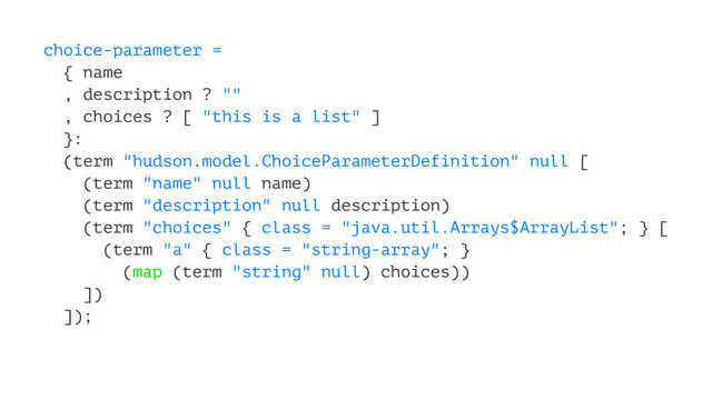 choice-parameter =
{ name
, description ? ""
, choices ? [ "this is a list" ]
}:
(term "hudson.model.ChoiceParameterDefinition" null [
(term "name" null name)
(term "description" null description)
(term "choices" { class = "java.util.Arrays$ArrayList"; } [
(term "a" { class = "string-array"; }
(map (term "string" null) choices))
])
]);

