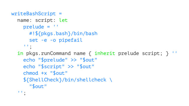 writeBashScript =
name: script: let
prelude = ''
#!${pkgs.bash}/bin/bash
set -e -o pipefail
'';
in pkgs.runCommand name { inherit prelude script; } ''
echo "$prelude" >> "$out"
echo "$script" >> "$out"
chmod +x "$out"
${ShellCheck}/bin/shellcheck \
"$out"
'';
