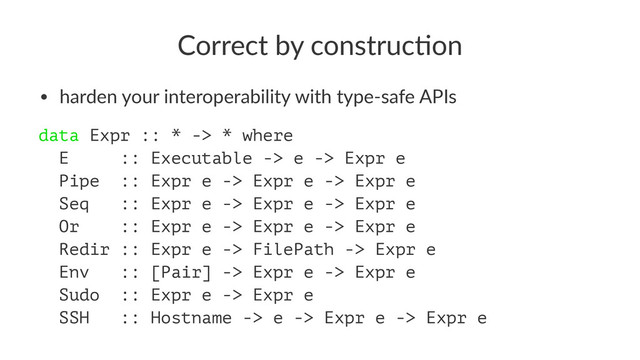 Correct by construc-on
• harden your interoperability with type-safe APIs
data Expr :: * -> * where
E :: Executable -> e -> Expr e
Pipe :: Expr e -> Expr e -> Expr e
Seq :: Expr e -> Expr e -> Expr e
Or :: Expr e -> Expr e -> Expr e
Redir :: Expr e -> FilePath -> Expr e
Env :: [Pair] -> Expr e -> Expr e
Sudo :: Expr e -> Expr e
SSH :: Hostname -> e -> Expr e -> Expr e
