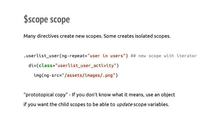 $scope scope
Many directives create new scopes. Some creates isolated scopes.
.
u
s
e
r
l
i
s
t
_
u
s
e
r
(
n
g
-
r
e
p
e
a
t
=
"
u
s
e
r i
n u
s
e
r
s
"
) #
# n
e
w s
c
o
p
e w
i
t
h i
t
e
r
a
t
o
r
d
i
v
(
c
l
a
s
s
=
"
u
s
e
r
l
i
s
t
_
u
s
e
r
_
a
c
t
i
v
i
t
y
"
)
i
m
g
(
n
g
-
s
r
c
=
"
/
a
s
s
e
t
s
/
i
m
a
g
e
s
/
.
p
n
g
"
)
“prototopical copy” - If you don’t know what it means, use an object
if you want the child scopes to be able to update scope variables.
