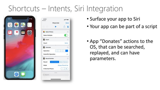 Shortcuts – Intents, Siri Integration
• Surface your app to Siri
• Your app can be part of a script
• App “Donates” actions to the
OS, that can be searched,
replayed, and can have
parameters.
