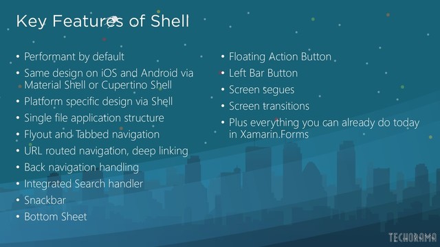Key Features of Shell
• Performant by default
• Same design on iOS and Android via
Material Shell or Cupertino Shell
• Platform specific design via Shell
• Single file application structure
• Flyout and Tabbed navigation
• URL routed navigation, deep linking
• Back navigation handling
• Integrated Search handler
• Snackbar
• Bottom Sheet
• Floating Action Button
• Left Bar Button
• Screen segues
• Screen transitions
• Plus everything you can already do today
in Xamarin.Forms
