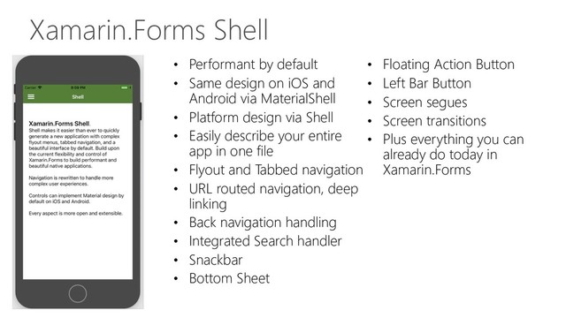 Xamarin.Forms Shell
• Performant by default
• Same design on iOS and
Android via MaterialShell
• Platform design via Shell
• Easily describe your entire
app in one file
• Flyout and Tabbed navigation
• URL routed navigation, deep
linking
• Back navigation handling
• Integrated Search handler
• Snackbar
• Bottom Sheet
• Floating Action Button
• Left Bar Button
• Screen segues
• Screen transitions
• Plus everything you can
already do today in
Xamarin.Forms
