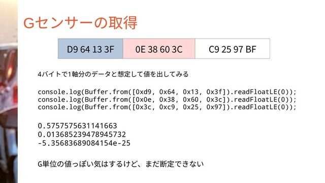 Gセンサーの取得
4バイトで1軸分のデータと想定して値を出してみる
console.log(Buffer.from([0xd9, 0x64, 0x13, 0x3f]).readFloatLE(0));
console.log(Buffer.from([0x0e, 0x38, 0x60, 0x3c]).readFloatLE(0));
console.log(Buffer.from([0x3c, 0xc9, 0x25, 0x97]).readFloatLE(0));
0.5757575631141663
0.013685239478945732
-5.35683689084154e-25
G単位の値っぽい気はするけど、まだ断定できない
D9 64 13 3F 0E 38 60 3C C9 25 97 BF
