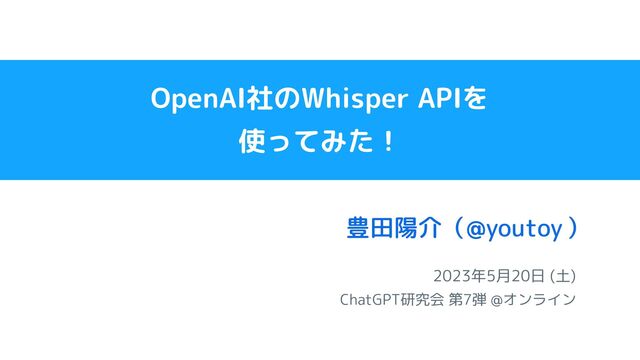 2023年5月20日 (土)
ChatGPT研究会 第7弾 @オンライン
豊田陽介（ ）
@youtoy
OpenAI社のWhisper APIを
使ってみた！
