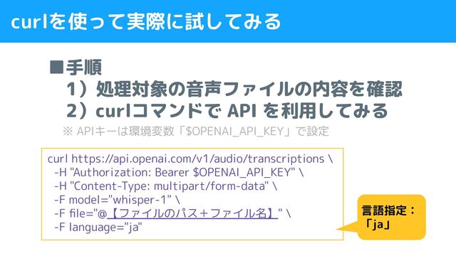 curlを使って実際に試してみる
■手順
　1）処理対象の音声ファイルの内容を確認
　2）curlコマンドで API を利用してみる
　 ※ APIキーは環境変数「$OPENAI_API_KEY」で設定
curl https://api.openai.com/v1/audio/transcriptions \
-H "Authorization: Bearer $OPENAI_API_KEY" \
-H "Content-Type: multipart/form-data" \
-F model="whisper-1" \
-F ﬁle="@【ファイルのパス＋ファイル名】" \
-F language="ja"
言語指定：
「ja」
